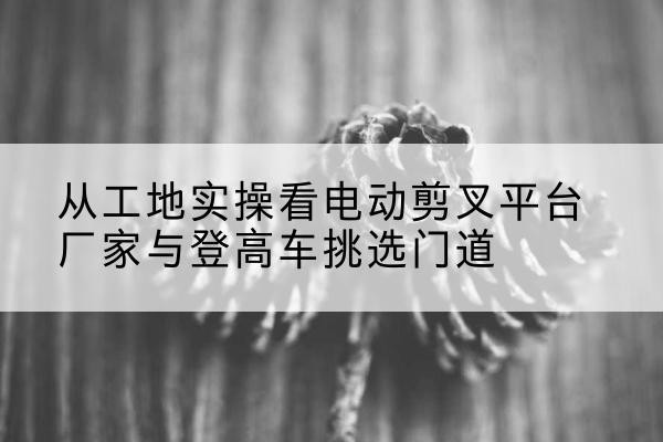 白杨电动剪叉升降平台厂家-从工地实操看电动剪叉平台厂家与登高车挑选门道