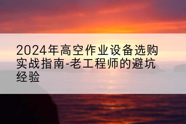 白杨高空作业升降机厂家推荐-2024年高空作业设备选购实战指南-老工程师的避坑经验