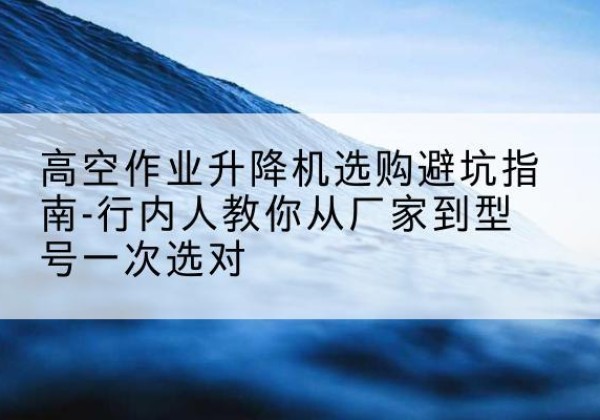 白杨升降平台厂家-高空作业升降机选购避坑指南-行内人教你从厂家到型号一次选对