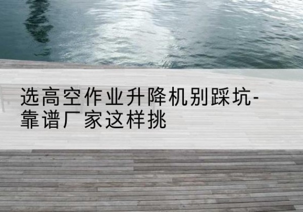 白杨剪叉式升降机厂家-选高空作业升降机别踩坑-靠谱厂家这样挑