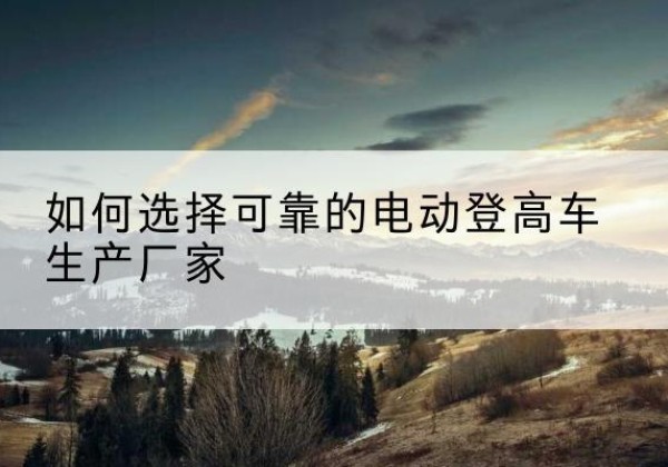 白杨电动登高车厂家-如何选择可靠的电动登高车生产厂家