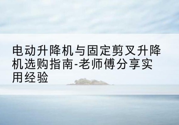 白杨电动升降机怎么选-电动升降机与固定剪叉升降机选购指南-老师傅分享实用经验