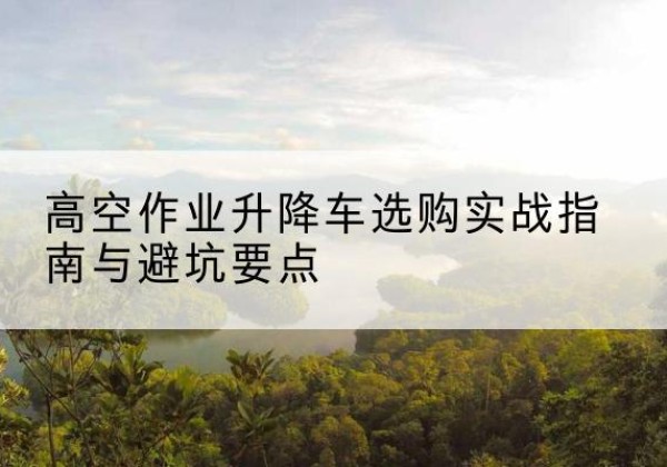 白杨升降车怎么选-高空作业升降车选购实战指南与避坑要点