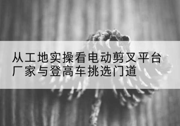 白杨电动剪叉升降平台厂家-从工地实操看电动剪叉平台厂家与登高车挑选门道
