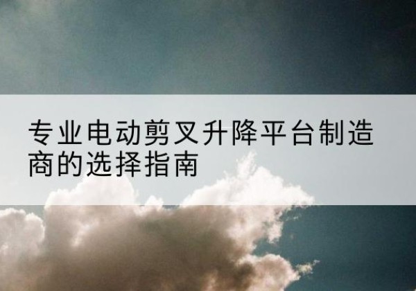 白杨电动剪叉升降平台厂家-专业电动剪叉升降平台制造商的选择指南